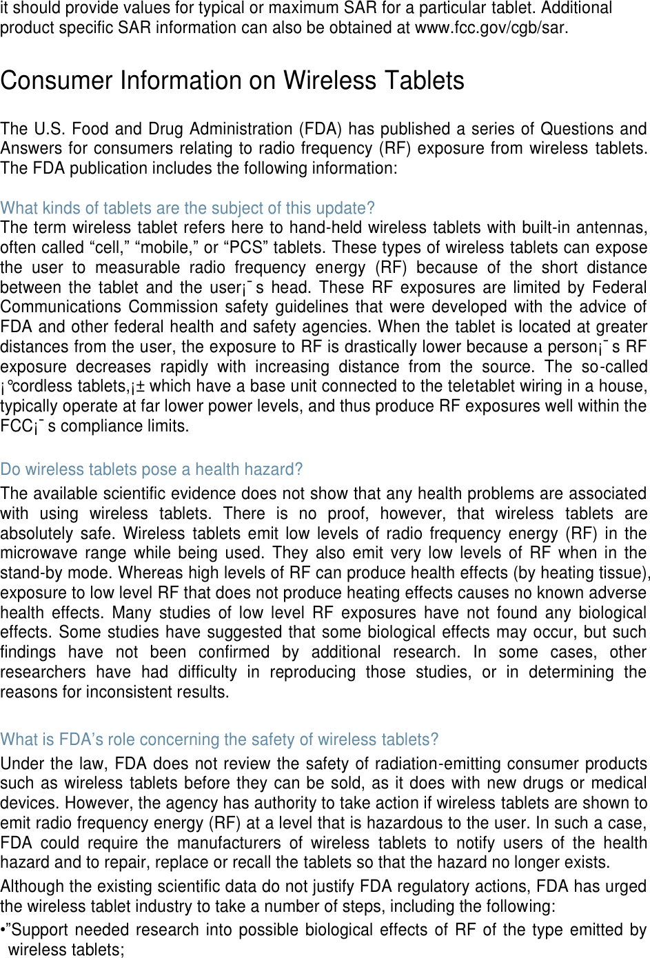 it should provide values for typical or maximum SAR for a particular tablet. Additional product specific SAR information can also be obtained at www.fcc.gov/cgb/sar.  Consumer Information on Wireless Tablets  The U.S. Food and Drug Administration (FDA) has published a series of Questions and Answers for consumers relating to radio frequency (RF) exposure from wireless  tablets. The FDA publication includes the following information:  What kinds of tablets are the subject of this update? The term wireless tablet refers here to hand-held wireless tablets with built-in antennas, often called “cell,” “mobile,” or “PCS” tablets. These types of wireless tablets can expose the  user  to  measurable  radio  frequency  energy  (RF)  because  of  the  short  distance between  the  tablet  and  the  user¡¯s  head.  These  RF  exposures  are  limited  by  Federal Communications Commission safety guidelines that  were  developed with the  advice  of FDA and other federal health and safety agencies. When the tablet is located at greater distances from the user, the exposure to RF is drastically lower because a person¡¯s RF exposure  decreases  rapidly  with  increasing  distance  from  the  source.  The  so-called ¡°cordless tablets,¡± which have a base unit connected to the teletablet wiring in a house, typically operate at far lower power levels, and thus produce RF exposures well within the FCC¡¯s compliance limits.  Do wireless tablets pose a health hazard? The available scientific evidence does not show that any health problems are associated with  using  wireless  tablets.  There  is  no  proof,  however,  that  wireless  tablets  are absolutely  safe.  Wireless  tablets emit  low  levels  of radio  frequency  energy  (RF) in  the microwave  range  while  being  used.  They  also  emit  very  low  levels  of  RF  when  in  the stand-by mode. Whereas high levels of RF can produce health effects (by heating tissue), exposure to low level RF that does not produce heating effects causes no known adverse health  effects.  Many  studies  of  low  level  RF  exposures  have  not  found  any  biological effects. Some studies have suggested that some biological effects may occur, but such findings  have  not  been  confirmed  by  additional  research.  In  some  cases,  other researchers  have  had  difficulty  in  reproducing  those  studies,  or  in  determining  the reasons for inconsistent results.  What is FDA’s role concerning the safety of wireless tablets? Under the law, FDA does not review the safety of radiation-emitting consumer products such as wireless tablets before they can be sold, as it does with new drugs or medical devices. However, the agency has authority to take action if wireless tablets are shown to emit radio frequency energy (RF) at a level that is hazardous to the user. In such a case, FDA  could  require  the  manufacturers  of  wireless  tablets  to  notify  users  of  the  health hazard and to repair, replace or recall the tablets so that the hazard no longer exists. Although the existing scientific data do not justify FDA regulatory actions, FDA has urged the wireless tablet industry to take a number of steps, including the following: •”Support needed research into possible  biological effects of  RF  of the type emitted  by wireless tablets; 