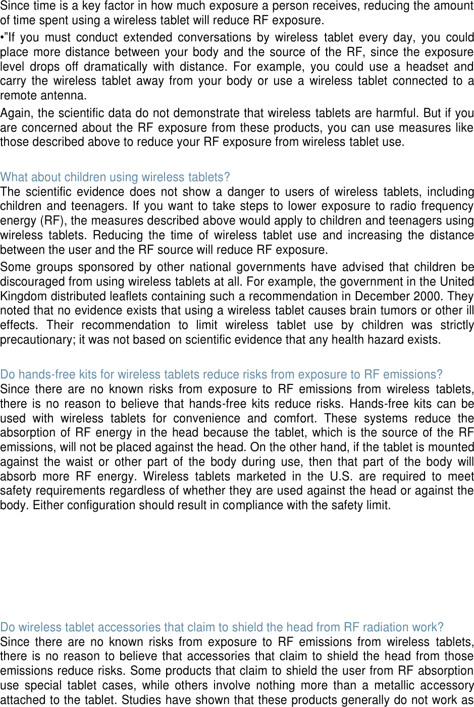 Since time is a key factor in how much exposure a person receives, reducing the amount of time spent using a wireless tablet will reduce RF exposure. •”If  you  must  conduct  extended  conversations  by  wireless  tablet  every  day,  you  could place more distance between your  body and the source of the RF, since the exposure level  drops  off  dramatically  with  distance.  For  example,  you  could  use  a  headset  and carry  the  wireless  tablet  away from  your  body or  use a  wireless  tablet  connected  to  a remote antenna. Again, the scientific data do not demonstrate that wireless tablets are harmful. But if you are concerned about the RF exposure from these products, you can use measures like those described above to reduce your RF exposure from wireless tablet use.  What about children using wireless tablets? The  scientific  evidence  does  not  show  a  danger  to  users  of  wireless  tablets,  including children and teenagers. If you want to take steps to lower exposure to radio frequency energy (RF), the measures described above would apply to children and teenagers using wireless  tablets.  Reducing  the  time  of  wireless  tablet  use  and  increasing  the  distance between the user and the RF source will reduce RF exposure. Some  groups  sponsored  by  other  national  governments  have  advised  that  children  be discouraged from using wireless tablets at all. For example, the government in the United Kingdom distributed leaflets containing such a recommendation in December 2000. They noted that no evidence exists that using a wireless tablet causes brain tumors or other ill effects.  Their  recommendation  to  limit  wireless  tablet  use  by  children  was  strictly precautionary; it was not based on scientific evidence that any health hazard exists.    Do hands-free kits for wireless tablets reduce risks from exposure to RF emissions? Since  there  are  no  known  risks  from  exposure  to  RF  emissions  from  wireless  tablets, there  is  no  reason  to  believe  that  hands-free  kits  reduce  risks.  Hands-free  kits  can  be used  with  wireless  tablets  for  convenience  and  comfort.  These  systems  reduce  the absorption of RF energy in the head because the  tablet, which is the source of the RF emissions, will not be placed against the head. On the other hand, if the tablet is mounted against  the  waist  or  other  part  of  the  body  during  use,  then  that  part  of  the  body  will absorb  more  RF  energy.  Wireless  tablets  marketed  in  the  U.S.  are  required  to  meet safety requirements regardless of whether they are used against the head or against the body. Either configuration should result in compliance with the safety limit.        Do wireless tablet accessories that claim to shield the head from RF radiation work? Since  there  are  no  known  risks  from  exposure  to  RF  emissions  from  wireless  tablets, there is no  reason to believe that accessories that  claim to shield the head from those emissions reduce risks. Some products that claim to shield the user from RF absorption use  special  tablet  cases,  while  others  involve  nothing  more  than  a  metallic  accessory attached to the tablet. Studies have shown that these products generally do not work as 