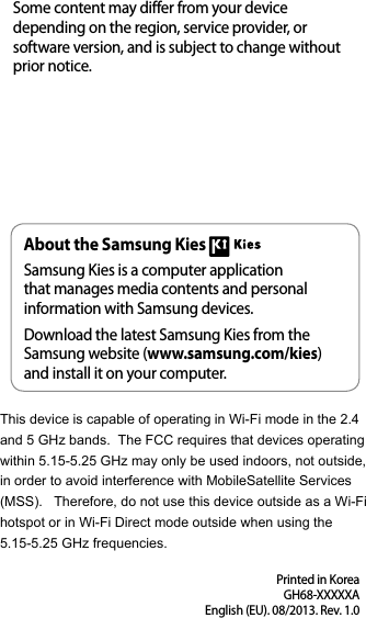Printed in KoreaGH68-XXXXXAEnglish (EU). 08/2013. Rev. 1.0Some content may differ from your device depending on the region, service provider, orsoftware version, and is subject to change withoutprior notice.About the Samsung KiesSamsung Kies is a computer applicationthat manages media contents and personalinformation with Samsung devices.Download the latest Samsung Kies from theSamsung website (www.samsung.com/kies)and install it on your computer.This device is capable of operating in Wi-Fi mode in the 2.4 and 5 GHz bands.  The FCC requires that devices operating within 5.15-5.25 GHz may only be used indoors, not outside, in order to avoid interference with MobileSatellite Services (MSS).   Therefore, do not use this device outside as a Wi-Fi hotspot or in Wi-Fi Direct mode outside when using the 5.15-5.25 GHz frequencies. 