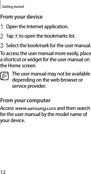 12Getting startedFrom your device1 Open the Internet application.2 Tap to open the bookmarks list.3 Select the bookmark for the user manual.To access the user manual more easily, placea shortcut or widget for the user manual onthe Home screen.The user manual may not be availabledepending on the web browser orservice provider.From your computerAccess www.samsung.com and then searchmfor the user manual by the model name of your device.