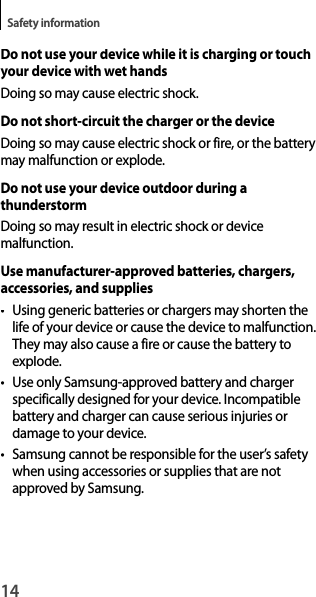 14Safety informationDo not use your device while it is charging or touchyour device with wet handsDoing so may cause electric shock.Do not short-circuit the charger or the deviceDoing so may cause electric shock or fire, or the battery may malfunction or explode.Do not use your device outdoor during a thunderstormDoing so may result in electric shock or devicemalfunction.Use manufacturer-approved batteries, chargers, accessories, and supplies• Using generic batteries or chargers may shorten the life of your device or cause the device to malfunction. They may also cause a fire or cause the battery to explode.• Use only Samsung-approved battery and charger specifically designed for your device. Incompatible battery and charger can cause serious injuries or damage to your device.•  Samsung cannot be responsible for the user’s safetywhen using accessories or supplies that are not approved by Samsung.