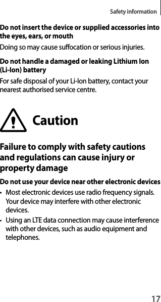 17Safety informationDo not insert the device or supplied accessories intothe eyes, ears, or mouthDoing so may cause suffocation or serious injuries.Do not handle a damaged or leaking Lithium Ion (Li-Ion) batteryFor safe disposal of your Li-Ion battery, contact yournearest authorised service centre.CautionFailure to comply with safety cautionsand regulations can cause injury orproperty damageDo not use your device near other electronic devices• Most electronic devices use radio frequency signals.Your device may interfere with other electronicdevices.•  Using an LTE data connection may cause interference with other devices, such as audio equipment andtelephones.