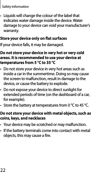 22Safety information•  Liquids will change the colour of the label thatindicates water damage inside the device. Waterdamage to your device can void your manufacturer’swarranty.Store your device only on flat surfacesIf your device falls, it may be damaged.Do not store your device in very hot or very cold areas. It is recommended to use your device at temperatures from 5 °C to 35 °C•  Do not store your device in very hot areas such as inside a car in the summertime. Doing so may causethe screen to malfunction, result in damage to the device, or cause the battery to explode.•  Do not expose your device to direct sunlight for extended periods of time (on the dashboard of a car, for example).• Store the battery at temperatures from 0 °C to 45 °C.Do not store your device with metal objects, such ascoins, keys, and necklaces•  Your device may be scratched or may malfunction.• If the battery terminals come into contact with metal objects, this may cause a fire.