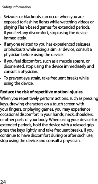 24Safety information• Seizures or blackouts can occur when you areexposed to flashing lights while watching videos or playing Flash-based games for extended periods. If you feel any discomfort, stop using the deviceimmediately.• If anyone related to you has experienced seizuresor blackouts while using a similar device, consult aphysician before using the device.• If you feel discomfort, such as a muscle spasm, ordisoriented, stop using the device immediately andconsult a physician.• To prevent eye strain, take frequent breaks while using the device.Reduce the risk of repetitive motion injuriesWhen you repetitively perform actions, such as pressingkeys, drawing characters on a touch screen with your fingers, or playing games, you may experience occasional discomfort in your hands, neck, shoulders,or other parts of your body. When using your device for extended periods, hold the device with a relaxed grip, press the keys lightly, and take frequent breaks. If you continue to have discomfort during or after such use, stop using the device and consult a physician.