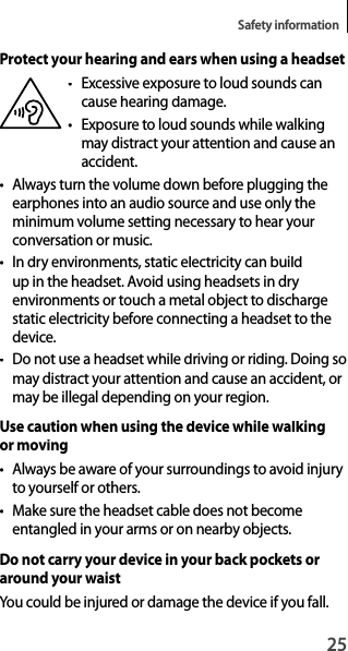 25Safety informationProtect your hearing and ears when using a headset• Excessive exposure to loud sounds cancause hearing damage.• Exposure to loud sounds while walking may distract your attention and cause an accident.•Always turn the volume down before plugging theearphones into an audio source and use only theminimum volume setting necessary to hear your conversation or music.• In dry environments, static electricity can build up in the headset. Avoid using headsets in dry environments or touch a metal object to dischargestatic electricity before connecting a headset to the device.•  Do not use a headset while driving or riding. Doing so may distract your attention and cause an accident, or may be illegal depending on your region.Use caution when using the device while walking or moving• Always be aware of your surroundings to avoid injury to yourself or others.• Make sure the headset cable does not becomeentangled in your arms or on nearby objects.Do not carry your device in your back pockets or around your waistYou could be injured or damage the device if you fall.