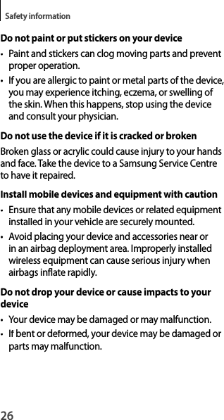 26Safety informationDo not paint or put stickers on your device•  Paint and stickers can clog moving parts and preventproper operation.• If you are allergic to paint or metal parts of the device,you may experience itching, eczema, or swelling of the skin. When this happens, stop using the device and consult your physician.Do not use the device if it is cracked or brokenBroken glass or acrylic could cause injury to your hands and face. Take the device to a Samsung Service Centre to have it repaired.Install mobile devices and equipment with caution•  Ensure that any mobile devices or related equipmentinstalled in your vehicle are securely mounted.• Avoid placing your device and accessories near orin an airbag deployment area. Improperly installed wireless equipment can cause serious injury whenairbags inflate rapidly.Do not drop your device or cause impacts to yourdevice• Your device may be damaged or may malfunction.• If bent or deformed, your device may be damaged orparts may malfunction.