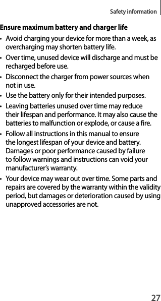 27Safety informationEnsure maximum battery and charger life• Avoid charging your device for more than a week, as overcharging may shorten battery life.•  Over time, unused device will discharge and must be recharged before use.•  Disconnect the charger from power sources when not in use.•  Use the battery only for their intended purposes.• Leaving batteries unused over time may reduce their lifespan and performance. It may also cause the batteries to malfunction or explode, or cause a fire.• Follow all instructions in this manual to ensure the longest lifespan of your device and battery. Damages or poor performance caused by failure to follow warnings and instructions can void your manufacturer’s warranty.• Your device may wear out over time. Some parts and repairs are covered by the warranty within the validityperiod, but damages or deterioration caused by usingunapproved accessories are not.