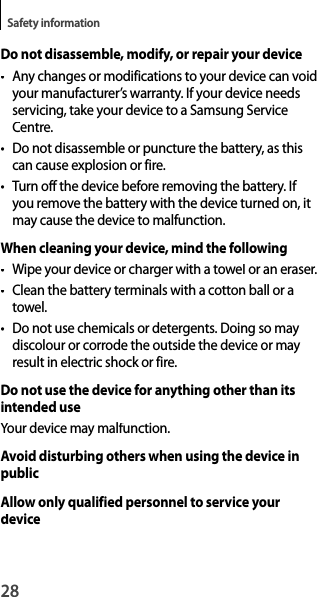 28Safety informationDo not disassemble, modify, or repair your device• Any changes or modifications to your device can voidyour manufacturer’s warranty. If your device needsservicing, take your device to a Samsung Service Centre.• Do not disassemble or puncture the battery, as thiscan cause explosion or fire.•Turn off the device before removing the battery. If you remove the battery with the device turned on, itmay cause the device to malfunction.When cleaning your device, mind the following• Wipe your device or charger with a towel or an eraser.• Clean the battery terminals with a cotton ball or atowel.•  Do not use chemicals or detergents. Doing so may discolour or corrode the outside the device or may result in electric shock or fire.Do not use the device for anything other than its intended useYour device may malfunction.Avoid disturbing others when using the device in publicAllow only qualified personnel to service your device