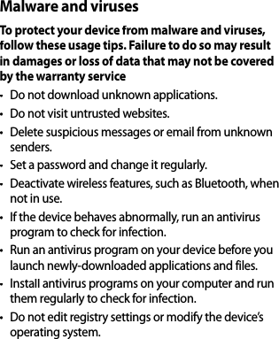 Malware and virusesTo protect your device from malware and viruses, follow these usage tips. Failure to do so may resultin damages or loss of data that may not be coveredby the warranty service•  Do not download unknown applications.• Do not visit untrusted websites.•  Delete suspicious messages or email from unknownsenders.• Set a password and change it regularly.• Deactivate wireless features, such as Bluetooth, whennot in use.• If the device behaves abnormally, run an antivirus program to check for infection.•  Run an antivirus program on your device before you launch newly-downloaded applications and files.• Install antivirus programs on your computer and run them regularly to check for infection.•  Do not edit registry settings or modify the device’soperating system.