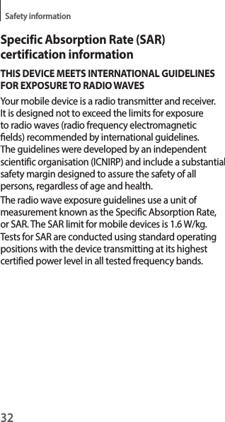 32Safety informationSpecific Absorption Rate (SAR) certification informationTHIS DEVICE MEETS INTERNATIONAL GUIDELINESFOR EXPOSURE TO RADIO WAVESYour mobile device is a radio transmitter and receiver. It is designed not to exceed the limits for exposureto radio waves (radio frequency electromagneticelds) recommended by international guidelines.The guidelines were developed by an independent scientific organisation (ICNIRP) and include a substantialsafety margin designed to assure the safety of all persons, regardless of age and health.The radio wave exposure guidelines use a unit of measurement known as the Specific Absorption Rate, or SAR. The SAR limit for mobile devices is 1.6 W/kg. Tests for SAR are conducted using standard operating positions with the device transmitting at its highest certified power level in all tested frequency bands.  Maximum SAR for this model and conditions under which it was recordedBody-worn SAR               W/kg