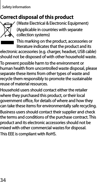 34Safety informationCorrect disposal of this product(Waste Electrical &amp; Electronic Equipment)(Applicable in countries with separatecollection systems)This marking on the product, accessories or literature indicates that the product and its electronic accessories (e.g. charger, headset, USB cable) should not be disposed of with other household waste.To prevent possible harm to the environment orhuman health from uncontrolled waste disposal, please separate these items from other types of waste and recycle them responsibly to promote the sustainable reuse of material resources.Household users should contact either the retailer where they purchased this product, or their localgovernment office, for details of where and how they can take these items for environmentally safe recycling.Business users should contact their supplier and check the terms and conditions of the purchase contract. This product and its electronic accessories should not bemixed with other commercial wastes for disposal.This EEE is compliant with RoHS.