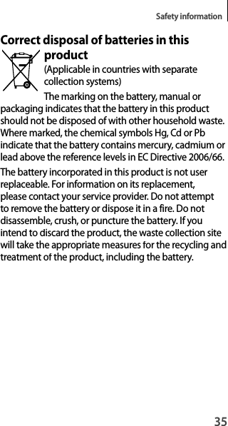 35Safety informationCorrect disposal of batteries in this product(Applicable in countries with separatecollection systems)The marking on the battery, manual orpackaging indicates that the battery in this product should not be disposed of with other household waste. Where marked, the chemical symbols Hg, Cd or Pb indicate that the battery contains mercury, cadmium or lead above the reference levels in EC Directive 2006/66.The battery incorporated in this product is not user replaceable. For information on its replacement, please contact your service provider. Do not attempt to remove the battery or dispose it in a fire. Do notdisassemble, crush, or puncture the battery. If youintend to discard the product, the waste collection sitewill take the appropriate measures for the recycling andtreatment of the product, including the battery.