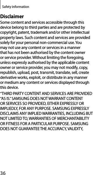 36Safety informationDisclaimerSome content and services accessible through thisdevice belong to third parties and are protected by copyright, patent, trademark and/or other intellectual property laws. Such content and services are providedsolely for your personal non-commercial use. Youmay not use any content or services in a mannerthat has not been authorised by the content owneror service provider. Without limiting the foregoing,unless expressly authorised by the applicable contentowner or service provider, you may not modify, copy, republish, upload, post, transmit, translate, sell, create derivative works, exploit, or distribute in any manner or medium any content or services displayed through this device.“THIRD PARTY CONTENT AND SERVICES ARE PROVIDED“AS IS.” SAMSUNG DOES NOT WARRANT CONTENT OR SERVICES SO PROVIDED, EITHER EXPRESSLY ORIMPLIEDLY, FOR ANY PURPOSE. SAMSUNG EXPRESSLY DISCLAIMS ANY IMPLIED WARRANTIES, INCLUDING BUT NOT LIMITED TO, WARRANTIES OF MERCHANTABILITY OR FITNESS FOR A PARTICULAR PURPOSE. SAMSUNG DOES NOT GUARANTEE THE ACCURACY, VALIDITY,