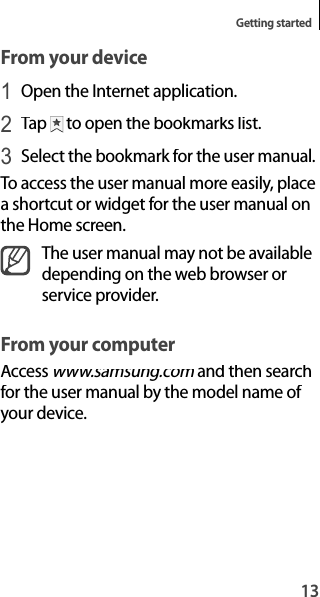13Getting startedFrom your device1 Open the Internet application.2 Tap  to open the bookmarks list.3 Select the bookmark for the user manual.To access the user manual more easily, placea shortcut or widget for the user manual onthe Home screen.The user manual may not be availabledepending on the web browser orservice provider.From your computerAccess www.samsung.com and then searchmfor the user manual by the model name of your device.
