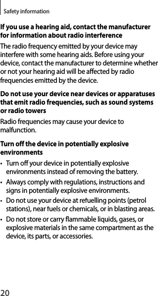 20Safety informationIf you use a hearing aid, contact the manufacturer for information about radio interferenceThe radio frequency emitted by your device mayinterfere with some hearing aids. Before using your device, contact the manufacturer to determine whether or not your hearing aid will be affected by radiofrequencies emitted by the device.Do not use your device near devices or apparatusesthat emit radio frequencies, such as sound systems or radio towersRadio frequencies may cause your device tomalfunction.Turn off the device in potentially explosiveenvironments• Turn off your device in potentially explosiveenvironments instead of removing the battery.• Always comply with regulations, instructions and signs in potentially explosive environments.•  Do not use your device at refuelling points (petrolstations), near fuels or chemicals, or in blasting areas.•  Do not store or carry flammable liquids, gases, or explosive materials in the same compartment as the device, its parts, or accessories.