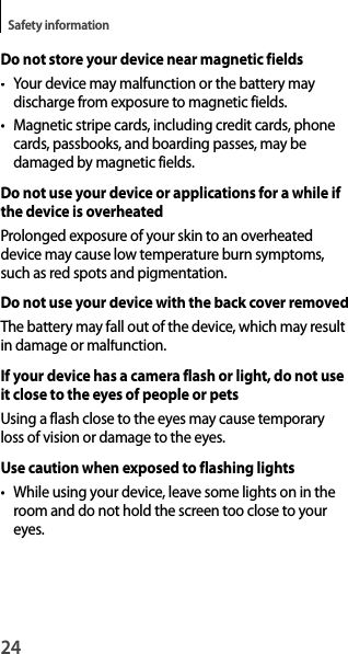 24Safety informationDo not store your device near magnetic fields• Your device may malfunction or the battery may discharge from exposure to magnetic fields.•  Magnetic stripe cards, including credit cards, phone cards, passbooks, and boarding passes, may be damaged by magnetic fields.Do not use your device or applications for a while if the device is overheatedProlonged exposure of your skin to an overheateddevice may cause low temperature burn symptoms, such as red spots and pigmentation.Do not use your device with the back cover removedThe battery may fall out of the device, which may result in damage or malfunction.If your device has a camera flash or light, do not use it close to the eyes of people or petsUsing a flash close to the eyes may cause temporary loss of vision or damage to the eyes.Use caution when exposed to flashing lights• While using your device, leave some lights on in the room and do not hold the screen too close to your eyes.