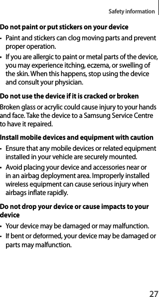 27Safety informationDo not paint or put stickers on your device• Paint and stickers can clog moving parts and preventproper operation.• If you are allergic to paint or metal parts of the device,you may experience itching, eczema, or swelling of the skin. When this happens, stop using the device and consult your physician.Do not use the device if it is cracked or brokenBroken glass or acrylic could cause injury to your hands and face. Take the device to a Samsung Service Centre to have it repaired.Install mobile devices and equipment with caution•  Ensure that any mobile devices or related equipmentinstalled in your vehicle are securely mounted.• Avoid placing your device and accessories near orin an airbag deployment area. Improperly installed wireless equipment can cause serious injury whenairbags inflate rapidly.Do not drop your device or cause impacts to yourdevice•  Your device may be damaged or may malfunction.• If bent or deformed, your device may be damaged orparts may malfunction.