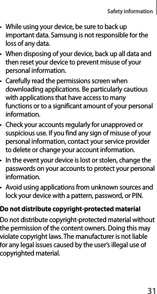 31Safety information•While using your device, be sure to back upimportant data. Samsung is not responsible for theloss of any data.• When disposing of your device, back up all data and then reset your device to prevent misuse of your personal information.•Carefully read the permissions screen when downloading applications. Be particularly cautious with applications that have access to manyfunctions or to a significant amount of your personal information.•Check your accounts regularly for unapproved or suspicious use. If you find any sign of misuse of yourpersonal information, contact your service provider to delete or change your account information.•In the event your device is lost or stolen, change the passwords on your accounts to protect your personal information.• Avoid using applications from unknown sources andlock your device with a pattern, password, or PIN.Do not distribute copyright-protected materialDo not distribute copyright-protected material withoutthe permission of the content owners. Doing this may violate copyright laws. The manufacturer is not liable for any legal issues caused by the user’s illegal use of copyrighted material.