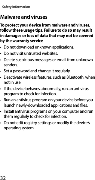 32Safety informationMalware and virusesTo protect your device from malware and viruses, follow these usage tips. Failure to do so may resultin damages or loss of data that may not be coveredby the warranty service• Do not download unknown applications.• Do not visit untrusted websites.•  Delete suspicious messages or email from unknownsenders.•  Set a password and change it regularly.• Deactivate wireless features, such as Bluetooth, whennot in use.• If the device behaves abnormally, run an antivirus program to check for infection.•  Run an antivirus program on your device before you launch newly-downloaded applications and files.• Install antivirus programs on your computer and run them regularly to check for infection.•  Do not edit registry settings or modify the device’soperating system.