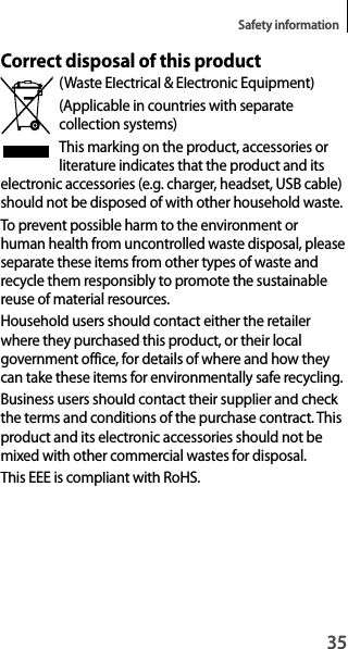 35Safety informationCorrect disposal of this product(Waste Electrical &amp; Electronic Equipment)(Applicable in countries with separatecollection systems)This marking on the product, accessories or literature indicates that the product and its electronic accessories (e.g. charger, headset, USB cable) should not be disposed of with other household waste.To prevent possible harm to the environment orhuman health from uncontrolled waste disposal, please separate these items from other types of waste and recycle them responsibly to promote the sustainable reuse of material resources.Household users should contact either the retailer where they purchased this product, or their localgovernment office, for details of where and how they can take these items for environmentally safe recycling.Business users should contact their supplier and check the terms and conditions of the purchase contract. This product and its electronic accessories should not bemixed with other commercial wastes for disposal.This EEE is compliant with RoHS.