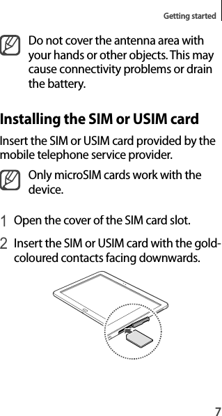 7Getting startedDo not cover the antenna area withyour hands or other objects. This maycause connectivity problems or drain the battery.Installing the SIM or USIM cardInsert the SIM or USIM card provided by themobile telephone service provider.Only microSIM cards work with the device.1 Open the cover of the SIM card slot.2 Insert the SIM or USIM card with the gold-coloured contacts facing downwards.