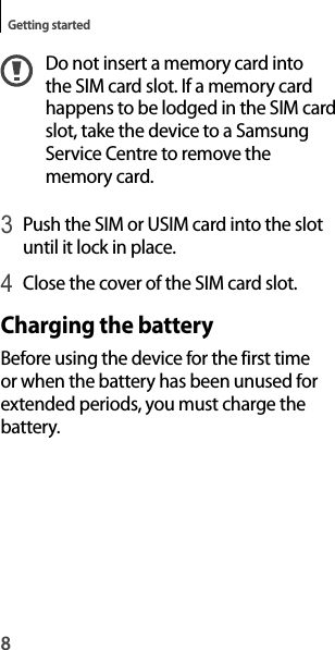 8Getting startedDo not insert a memory card into the SIM card slot. If a memory cardhappens to be lodged in the SIM card slot, take the device to a Samsung Service Centre to remove the memory card.3 Push the SIM or USIM card into the slot until it lock in place.4 Close the cover of the SIM card slot.Charging the batteryBefore using the device for the first time or when the battery has been unused forextended periods, you must charge thebattery.