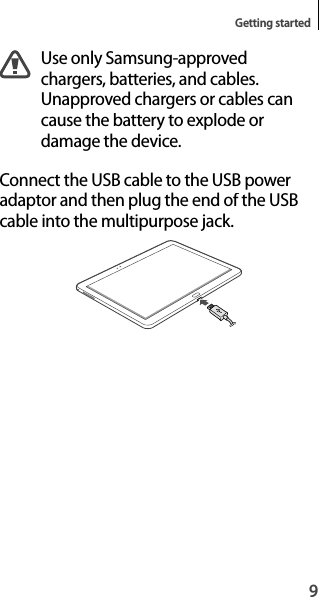 9Getting startedUse only Samsung-approved chargers, batteries, and cables. Unapproved chargers or cables cancause the battery to explode ordamage the device.Connect the USB cable to the USB poweradaptor and then plug the end of the USB cable into the multipurpose jack.