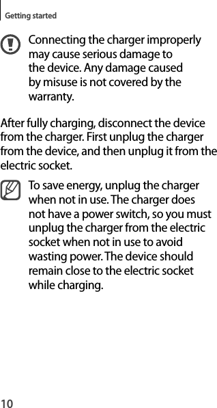 10Getting startedConnecting the charger improperlymay cause serious damage tothe device. Any damage caused by misuse is not covered by the warranty.After fully charging, disconnect the device from the charger. First unplug the charger from the device, and then unplug it from theelectric socket.To save energy, unplug the charger when not in use. The charger doesnot have a power switch, so you mustunplug the charger from the electricsocket when not in use to avoidwasting power. The device should remain close to the electric socketwhile charging.