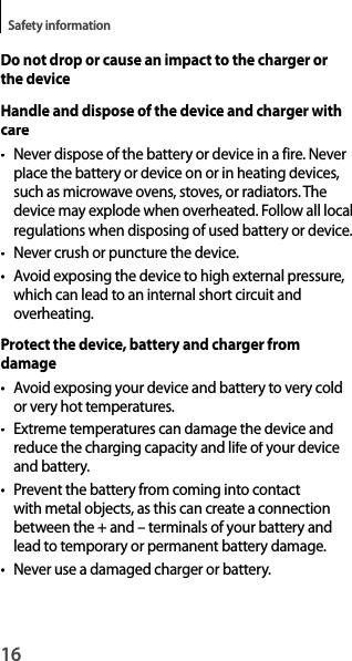 16Safety informationDo not drop or cause an impact to the charger orthe deviceHandle and dispose of the device and charger withcare•  Never dispose of the battery or device in a fire. Never place the battery or device on or in heating devices, such as microwave ovens, stoves, or radiators. Thedevice may explode when overheated. Follow all localregulations when disposing of used battery or device.•  Never crush or puncture the device.• Avoid exposing the device to high external pressure,which can lead to an internal short circuit andoverheating.Protect the device, battery and charger fromdamage• Avoid exposing your device and battery to very coldor very hot temperatures.•  Extreme temperatures can damage the device andreduce the charging capacity and life of your device and battery.•  Prevent the battery from coming into contactwith metal objects, as this can create a connection between the + and – terminals of your battery andlead to temporary or permanent battery damage.•  Never use a damaged charger or battery.