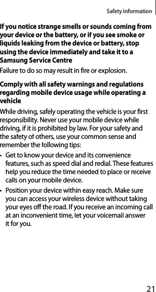 21Safety informationIf you notice strange smells or sounds coming from your device or the battery, or if you see smoke or liquids leaking from the device or battery, stop using the device immediately and take it to a Samsung Service CentreFailure to do so may result in fire or explosion.Comply with all safety warnings and regulationsregarding mobile device usage while operating a vehicleWhile driving, safely operating the vehicle is your first responsibility. Never use your mobile device whiledriving, if it is prohibited by law. For your safety andthe safety of others, use your common sense and remember the following tips:• Get to know your device and its convenience features, such as speed dial and redial. These featureshelp you reduce the time needed to place or receive calls on your mobile device.• Position your device within easy reach. Make sureyou can access your wireless device without takingyour eyes off the road. If you receive an incoming call at an inconvenient time, let your voicemail answer it for you.