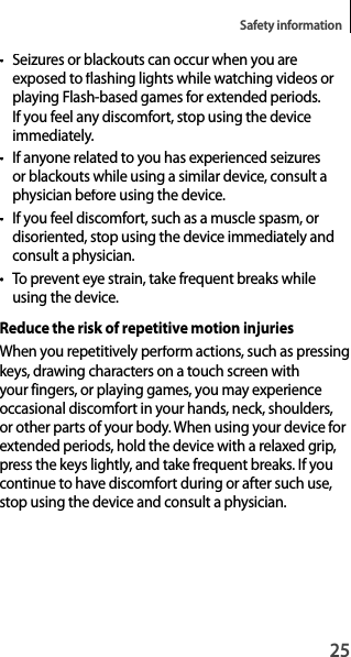 25Safety information• Seizures or blackouts can occur when you areexposed to flashing lights while watching videos or playing Flash-based games for extended periods. If you feel any discomfort, stop using the deviceimmediately.• If anyone related to you has experienced seizuresor blackouts while using a similar device, consult a physician before using the device.•If you feel discomfort, such as a muscle spasm, ordisoriented, stop using the device immediately andconsult a physician.• To prevent eye strain, take frequent breaks while using the device.Reduce the risk of repetitive motion injuriesWhen you repetitively perform actions, such as pressingkeys, drawing characters on a touch screen with your fingers, or playing games, you may experience occasional discomfort in your hands, neck, shoulders,or other parts of your body. When using your device for extended periods, hold the device with a relaxed grip, press the keys lightly, and take frequent breaks. If you continue to have discomfort during or after such use, stop using the device and consult a physician.