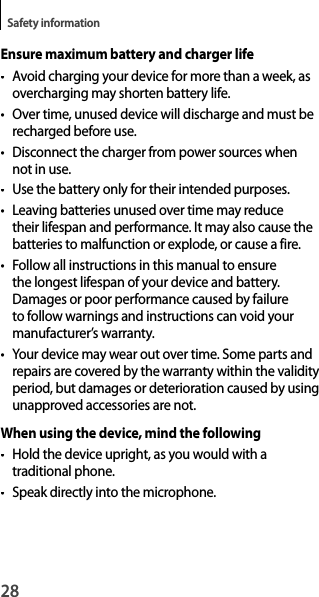 28Safety informationEnsure maximum battery and charger life• Avoid charging your device for more than a week, as overcharging may shorten battery life.•  Over time, unused device will discharge and must be recharged before use.•  Disconnect the charger from power sources when not in use.•Use the battery only for their intended purposes.• Leaving batteries unused over time may reduce their lifespan and performance. It may also cause the batteries to malfunction or explode, or cause a fire.• Follow all instructions in this manual to ensurethe longest lifespan of your device and battery.Damages or poor performance caused by failure to follow warnings and instructions can void your manufacturer’s warranty.• Your device may wear out over time. Some parts and repairs are covered by the warranty within the validityperiod, but damages or deterioration caused by usingunapproved accessories are not.When using the device, mind the following•  Hold the device upright, as you would with a traditional phone.• Speak directly into the microphone.