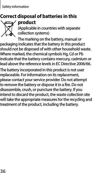 36Safety informationCorrect disposal of batteries in this product(Applicable in countries with separatecollection systems)The marking on the battery, manual orpackaging indicates that the battery in this product should not be disposed of with other household waste. Where marked, the chemical symbols Hg, Cd or Pb indicate that the battery contains mercury, cadmium or lead above the reference levels in EC Directive 2006/66.The battery incorporated in this product is not user replaceable. For information on its replacement, please contact your service provider. Do not attempt to remove the battery or dispose it in a fire. Do notdisassemble, crush, or puncture the battery. If youintend to discard the product, the waste collection sitewill take the appropriate measures for the recycling andtreatment of the product, including the battery.