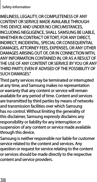 38Safety informationIMELINESS, LEGALITY, OR COMPLETENESS OF ANYCONTENT OR SERVICE MADE AVAILABLE THROUGH THIS DEVICE AND UNDER NO CIRCUMSTANCES,INCLUDING NEGLIGENCE, SHALL SAMSUNG BE LIABLE,WHETHER IN CONTRACT OR TORT, FOR ANY DIRECT, INDIRECT, INCIDENTAL, SPECIAL OR CONSEQUENTIAL DAMAGES, ATTORNEY FEES, EXPENSES, OR ANY OTHERDAMAGES ARISING OUT OF, OR IN CONNECTION WITH, ANY INFORMATION CONTAINED IN, OR AS A RESULT OFTHE USE OF ANY CONTENT OR SERVICE BY YOU OR ANY THIRD PARTY, EVEN IF ADVISED OF THE POSSIBILITY OF SUCH DAMAGES.”Third party services may be terminated or interruptedat any time, and Samsung makes no representation or warranty that any content or service will remainavailable for any period of time. Content and servicesare transmitted by third parties by means of networks and transmission facilities over which Samsung has no control. Without limiting the generality of this disclaimer, Samsung expressly disclaims any responsibility or liability for any interruption orsuspension of any content or service made availablethrough this device.Samsung is neither responsible nor liable for customerservice related to the content and services. Anyquestion or request for service relating to the content or services should be made directly to the respectivecontent and service providers.
