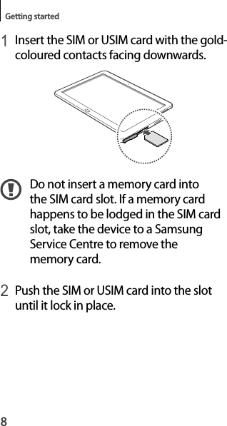 8Getting started1 Insert the SIM or USIM card with the gold-coloured contacts facing downwards.Do not insert a memory card into the SIM card slot. If a memory cardhappens to be lodged in the SIM card slot, take the device to a Samsung Service Centre to remove the memory card.2 Push the SIM or USIM card into the slot until it lock in place.