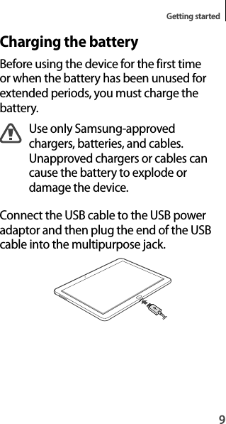 9Getting startedCharging the batteryBefore using the device for the first time or when the battery has been unused forextended periods, you must charge thebattery.Use only Samsung-approved chargers, batteries, and cables. Unapproved chargers or cables cancause the battery to explode ordamage the device.Connect the USB cable to the USB poweradaptor and then plug the end of the USB cable into the multipurpose jack.