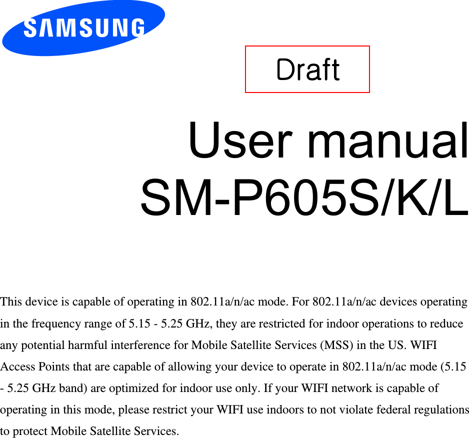       User manual SM-P605S/K/L    This device is capable of operating in 802.11a/n/ac mode. For 802.11a/n/ac devices operating in the frequency range of 5.15 - 5.25 GHz, they are restricted for indoor operations to reduce any potential harmful interference for Mobile Satellite Services (MSS) in the US. WIFI Access Points that are capable of allowing your device to operate in 802.11a/n/ac mode (5.15 - 5.25 GHz band) are optimized for indoor use only. If your WIFI network is capable of operating in this mode, please restrict your WIFI use indoors to not violate federal regulations to protect Mobile Satellite Services.    Draft   