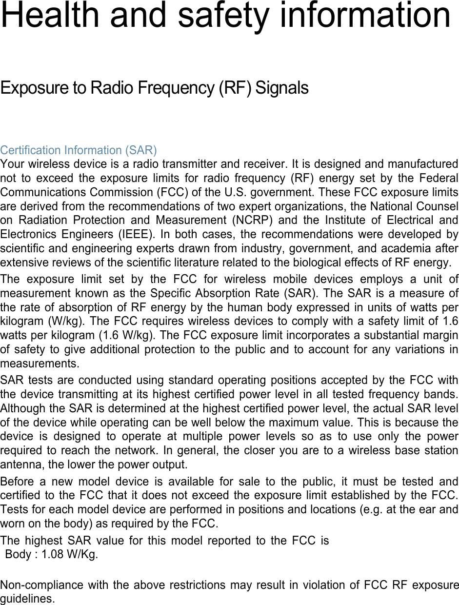 Health and safety information Exposure to Radio Frequency (RF) Signals Certification Information (SAR) Your wireless device is a radio transmitter and receiver. It is designed and manufactured not to exceed the exposure limits for radio frequency (RF) energy set by the Federal Communications Commission (FCC) of the U.S. government. These FCC exposure limits are derived from the recommendations of two expert organizations, the National Counsel on Radiation Protection and Measurement (NCRP) and the Institute of Electrical and Electronics Engineers (IEEE). In both cases, the recommendations were developed by scientific and engineering experts drawn from industry, government, and academia after extensive reviews of the scientific literature related to the biological effects of RF energy. The exposure limit set by the FCC for wireless mobile devices employs a unit of measurement known as the Specific Absorption Rate (SAR). The SAR is a measure of the rate of absorption of RF energy by the human body expressed in units of watts per kilogram (W/kg). The FCC requires wireless devices to comply with a safety limit of 1.6 watts per kilogram (1.6 W/kg). The FCC exposure limit incorporates a substantial margin of safety to give additional protection to the public and to account for any variations in measurements. SAR tests are conducted using standard operating positions accepted by the FCC with the device transmitting at its highest certified power level in all tested frequency bands. Although the SAR is determined at the highest certified power level, the actual SAR level of the device while operating can be well below the maximum value. This is because the device is designed to operate at multiple power levels so as to use only the power required to reach the network. In general, the closer you are to a wireless base station antenna, the lower the power output. Before a new model device is available for sale to the public, it must be tested and certified to the FCC that it does not exceed the exposure limit established by the FCC. Tests for each model device are performed in positions and locations (e.g. at the ear and worn on the body) as required by the FCC.   The highest SAR value for this model reported to the FCC is Body : 1.08 W/Kg. Non-compliance with the above restrictions may result in violation of FCC RF exposure guidelines. 