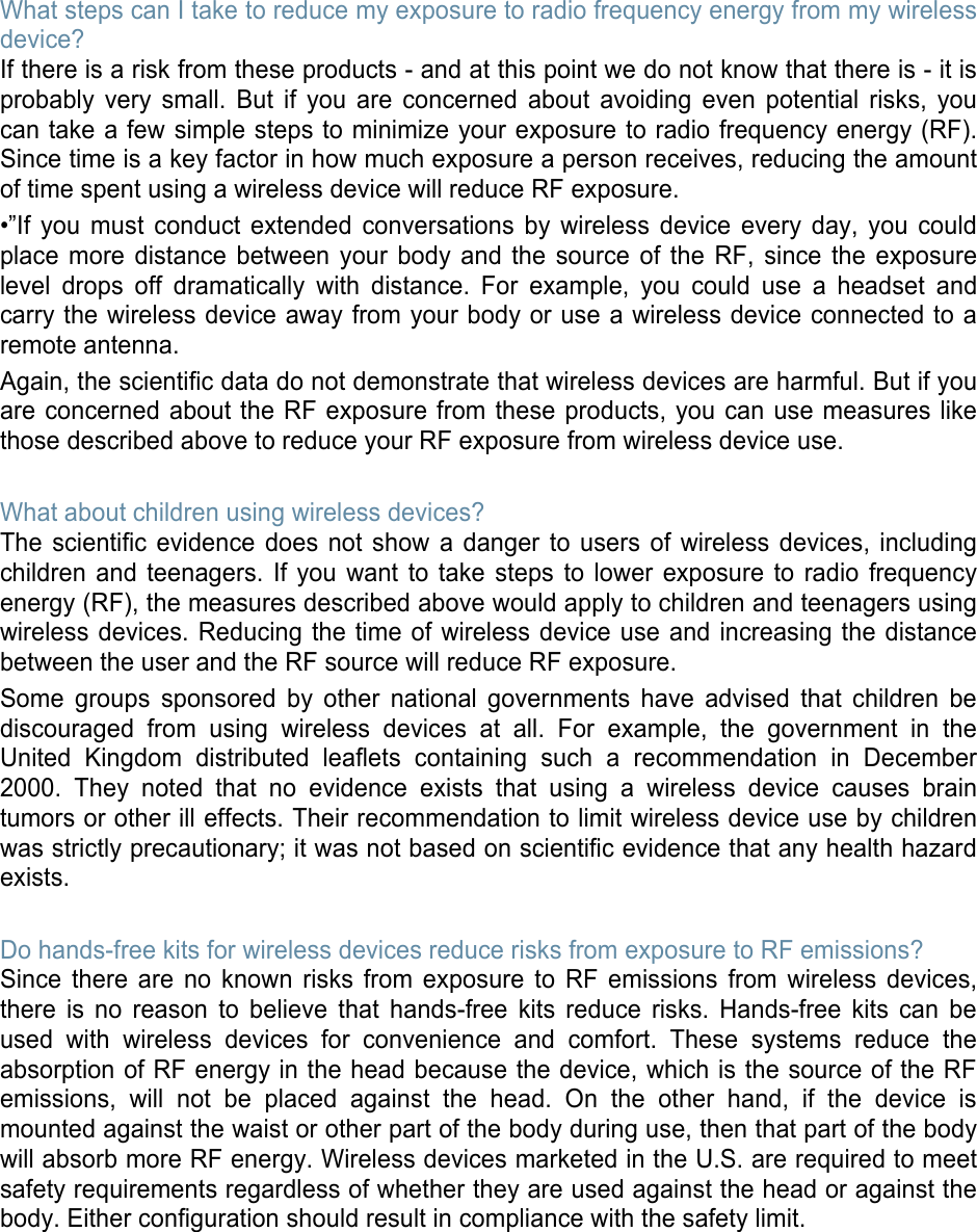 What steps can I take to reduce my exposure to radio frequency energy from my wireless device? If there is a risk from these products - and at this point we do not know that there is - it is probably very small. But if you are concerned about avoiding even potential risks, you can take a few simple steps to minimize your exposure to radio frequency energy (RF). Since time is a key factor in how much exposure a person receives, reducing the amount of time spent using a wireless device will reduce RF exposure. •”If you must conduct extended conversations by wireless device every day, you could place more distance between your body and the source of the RF, since the exposure level drops off dramatically with distance. For example, you could use a headset and carry the wireless device away from your body or use a wireless device connected to a remote antenna. Again, the scientific data do not demonstrate that wireless devices are harmful. But if you are concerned about the RF exposure from these products, you can use measures like those described above to reduce your RF exposure from wireless device use.  What about children using wireless devices? The scientific evidence does not show a danger to users of wireless devices, including children and teenagers. If you want to take steps to lower exposure to radio frequency energy (RF), the measures described above would apply to children and teenagers using wireless devices. Reducing the time of wireless device use and increasing the distance between the user and the RF source will reduce RF exposure. Some groups sponsored by other national governments have advised that children be discouraged from using wireless devices at all. For example, the government in the United Kingdom distributed leaflets containing such a recommendation in December 2000. They noted that no evidence exists that using a wireless device causes brain tumors or other ill effects. Their recommendation to limit wireless device use by children was strictly precautionary; it was not based on scientific evidence that any health hazard exists.   Do hands-free kits for wireless devices reduce risks from exposure to RF emissions? Since there are no known risks from exposure to RF emissions from wireless devices, there is no reason to believe that hands-free kits reduce risks. Hands-free kits can be used with wireless devices for convenience and comfort. These systems reduce the absorption of RF energy in the head because the device, which is the source of the RF emissions, will not be placed against the head. On the other hand, if the device is mounted against the waist or other part of the body during use, then that part of the body will absorb more RF energy. Wireless devices marketed in the U.S. are required to meet safety requirements regardless of whether they are used against the head or against the body. Either configuration should result in compliance with the safety limit.        