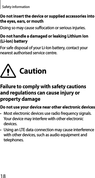 18Safety informationDo not insert the device or supplied accessories intothe eyes, ears, or mouthDoing so may cause suffocation or serious injuries.Do not handle a damaged or leaking Lithium Ion (Li-Ion) batteryFor safe disposal of your Li-Ion battery, contact yournearest authorised service centre.CautionFailure to comply with safety cautionsand regulations can cause injury orproperty damageDo not use your device near other electronic devices• Most electronic devices use radio frequency signals.Your device may interfere with other electronicdevices.•  Using an LTE data connection may cause interference with other devices, such as audio equipment andtelephones.