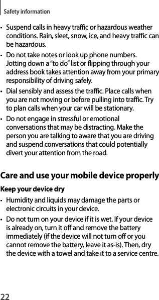 22Safety information•  Suspend calls in heavy traffic or hazardous weather conditions. Rain, sleet, snow, ice, and heavy traffic canbe hazardous.•  Do not take notes or look up phone numbers.Jotting down a “to do” list or flipping through your address book takes attention away from your primaryresponsibility of driving safely.•Dial sensibly and assess the traffic. Place calls when you are not moving or before pulling into traffic. Tryto plan calls when your car will be stationary.•  Do not engage in stressful or emotionalconversations that may be distracting. Make theperson you are talking to aware that you are drivingand suspend conversations that could potentiallydivert your attention from the road.Care and use your mobile device properlyKeep your device dry•Humidity and liquids may damage the parts orelectronic circuits in your device.•  Do not turn on your device if it is wet. If your deviceis already on, turn it off and remove the batteryimmediately (if the device will not turn off or youcannot remove the battery, leave it as-is). Then, drythe device with a towel and take it to a service centre.