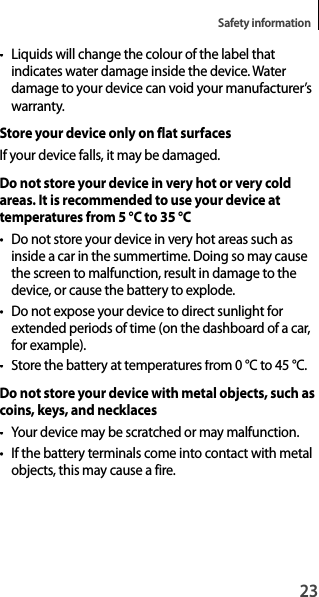 23Safety information•  Liquids will change the colour of the label thatindicates water damage inside the device. Waterdamage to your device can void your manufacturer’swarranty.Store your device only on flat surfacesIf your device falls, it may be damaged.Do not store your device in very hot or very cold areas. It is recommended to use your device at temperatures from 5°C to 35°C•  Do not store your device in very hot areas such as inside a car in the summertime. Doing so may causethe screen to malfunction, result in damage to the device, or cause the battery to explode.•  Do not expose your device to direct sunlight for extended periods of time (on the dashboard of a car, for example).• Store the battery at temperatures from 0°C to 45°C.Do not store your device with metal objects, such ascoins, keys, and necklaces• Your device may be scratched or may malfunction.• If the battery terminals come into contact with metal objects, this may cause a fire.