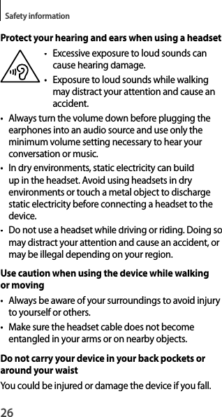 26Safety informationProtect your hearing and ears when using a headset• Excessive exposure to loud sounds cancause hearing damage.• Exposure  to loud sounds while walking may distract your attention and cause an accident.• Always turn the volume down before plugging theearphones into an audio source and use only theminimum volume setting necessary to hear your conversation or music.• In dry environments, static electricity can build up in the headset. Avoid using headsets in dry environments or touch a metal object to dischargestatic electricity before connecting a headset to the device.•  Do not use a headset while driving or riding. Doing so may distract your attention and cause an accident, or may be illegal depending on your region.Use caution when using the device while walkingor moving• Always be aware of your surroundings to avoid injury to yourself or others.• Make sure the headset cable does not becomeentangled in your arms or on nearby objects.Do not carry your device in your back pockets or around your waistYou could be injured or damage the device if you fall.