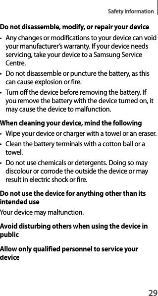 29Safety informationDo not disassemble, modify, or repair your device• Any changes or modifications to your device can voidyour manufacturer’s warranty. If your device needsservicing, take your device to a Samsung Service Centre.• Do not disassemble or puncture the battery, as thiscan cause explosion or fire.• Turn off the device before removing the battery. If you remove the battery with the device turned on, itmay cause the device to malfunction.When cleaning your device, mind the following• Wipe your device or charger with a towel or an eraser.• Clean the battery terminals with a cotton ball or atowel.•  Do not use chemicals or detergents. Doing so may discolour or corrode the outside the device or may result in electric shock or fire.Do not use the device for anything other than its intended useYour device may malfunction.Avoid disturbing others when using the device in publicAllow only qualified personnel to service your device