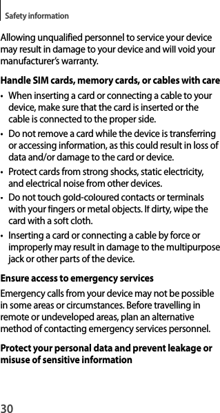 30Safety informationAllowing unqualified personnel to service your device may result in damage to your device and will void your manufacturer’s warranty.Handle SIM cards, memory cards, or cables with care•  When inserting a card or connecting a cable to your device, make sure that the card is inserted or thecable is connected to the proper side.•  Do not remove a card while the device is transferring or accessing information, as this could result in loss of data and/or damage to the card or device.• Protect cards from strong shocks, static electricity,and electrical noise from other devices.•  Do not touch gold-coloured contacts or terminalswith your fingers or metal objects. If dirty, wipe the card with a soft cloth.•  Inserting a card or connecting a cable by force orimproperly may result in damage to the multipurposejack or other parts of the device.Ensure access to emergency servicesEmergency calls from your device may not be possiblein some areas or circumstances. Before travelling inremote or undeveloped areas, plan an alternative method of contacting emergency services personnel.Protect your personal data and prevent leakage or misuse of sensitive information