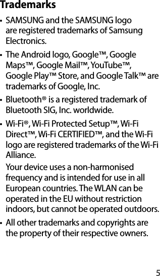 5Trademarks•SAMSUNG and the SAMSUNG logo are registered trademarks of SamsungElectronics.•The Android logo, Google™, Google Maps™, Google Mail™, YouTube™, Google Play™ Store, and Google Talk™ are trademarks of Google, Inc.•Bluetooth® is a registered trademark of Bluetooth SIG, Inc. worldwide.•Wi-Fi®, Wi-Fi Protected Setup™, Wi-FiDirect™, Wi-Fi CERTIFIED™, and the Wi-Fi logo are registered trademarks of the Wi-Fi Alliance.Your device uses a non-harmonisedfrequency and is intended for use in allEuropean countries. The WLAN can be operated in the EU without restriction indoors, but cannot be operated outdoors.• All other trademarks and copyrights are the property of their respective owners.
