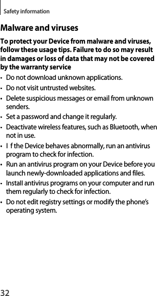 32Safety informationMalware and virusesTo protect your Device from malware and viruses, follow these usage tips. Failure to do so may result in damages or loss of data that may not be covered by the warranty service•Do not download unknown applications.•Do not visit untrusted websites.•  Delete suspicious messages or email from unknownsenders.•  Set a password and change it regularly.•Deactivate wireless features, such as Bluetooth, whennot in use.•If the Device behaves abnormally, run an antivirusprogram to check for infection.• Run an antivirus program on your Device before you launch newly-downloaded applications and files.•Install antivirus programs on your computer and runthem regularly to check for infection.•  Do not edit registry settings or modify the phone’soperating system.