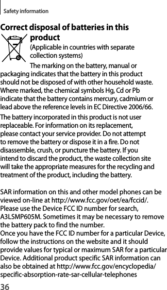 36Safety informationCorrect disposal of batteries in this product(Applicable in countries with separatecollection systems)The marking on the battery, manual orpackaging indicates that the battery in this product should not be disposed of with other household waste. Where marked, the chemical symbols Hg, Cd or Pb indicate that the battery contains mercury, cadmium or lead above the reference levels in EC Directive 2006/66.The battery incorporated in this product is not user replaceable. For information on its replacement, please contact your service provider. Do not attempt to remove the battery or dispose it in a fire. Do notdisassemble, crush, or puncture the battery. If youintend to discard the product, the waste collection sitewill take the appropriate measures for the recycling andtreatment of the product, including the battery.SAR information on this and other model phones can be viewed on-line at http://www.fcc.gov/oet/ea/fccid/. Please use the Device FCC ID number for search, A3LSMP605M. Sometimes it may be necessary to remove the battery pack to find the number. Once you have the FCC ID number for a particular Device, follow the instructions on the website and it should provide values for typical or maximum SAR for a particular Device. Additional product specific SAR information can also be obtained at http://www.fcc.gov/encyclopedia/specific-absorption-rate-sar-cellular-telephones  