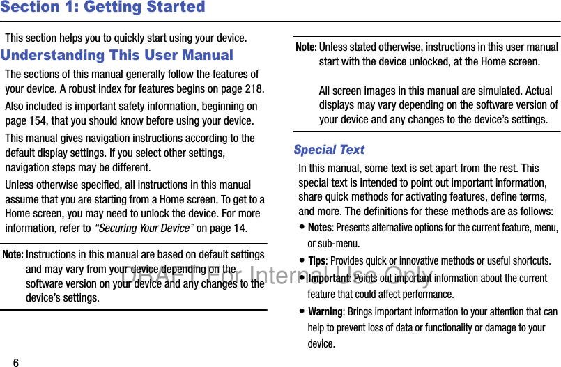 6Section 1: Getting StartedThis section helps you to quickly start using your device.Understanding This User ManualThe sections of this manual generally follow the features of your device. A robust index for features begins on page 218.Also included is important safety information, beginning on page 154, that you should know before using your device.This manual gives navigation instructions according to the default display settings. If you select other settings, navigation steps may be different.Unless otherwise specified, all instructions in this manual assume that you are starting from a Home screen. To get to a Home screen, you may need to unlock the device. For more information, refer to “Securing Your Device” on page 14.Note: Instructions in this manual are based on default settings and may vary from your device depending on the software version on your device and any changes to the device’s settings.Note: Unless stated otherwise, instructions in this user manual start with the device unlocked, at the Home screen.All screen images in this manual are simulated. Actual displays may vary depending on the software version of your device and any changes to the device’s settings.Special TextIn this manual, some text is set apart from the rest. This special text is intended to point out important information, share quick methods for activating features, define terms, and more. The definitions for these methods are as follows:• Notes: Presents alternative options for the current feature, menu, or sub-menu.• Tips: Provides quick or innovative methods or useful shortcuts.• Important: Points out important information about the current feature that could affect performance.• Warning: Brings important information to your attention that can help to prevent loss of data or functionality or damage to your device.DRAFT For Internal Use Only