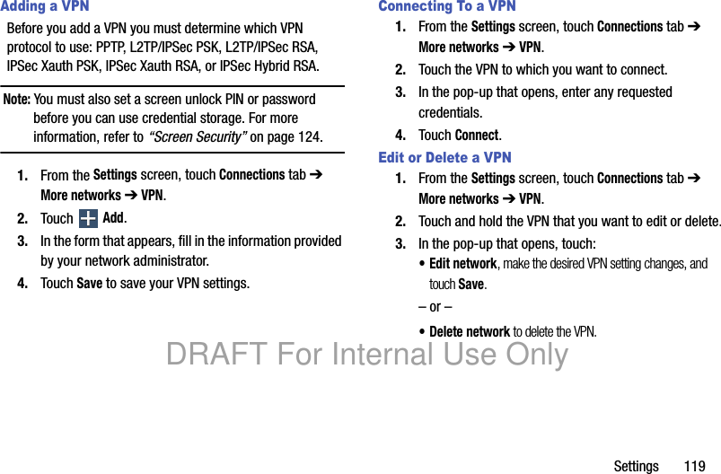 Settings       119Adding a VPNBefore you add a VPN you must determine which VPN protocol to use: PPTP, L2TP/IPSec PSK, L2TP/IPSec RSA, IPSec Xauth PSK, IPSec Xauth RSA, or IPSec Hybrid RSA.Note: You must also set a screen unlock PIN or password before you can use credential storage. For more information, refer to “Screen Security” on page 124.1. From the Settings screen, touch Connections tab ➔ More networks ➔ VPN.2. Touch  Add.3. In the form that appears, fill in the information provided by your network administrator.4. Touch Save to save your VPN settings.Connecting To a VPN1. From the Settings screen, touch Connections tab ➔ More networks ➔ VPN.2. Touch the VPN to which you want to connect.3. In the pop-up that opens, enter any requested credentials.4. Touch Connect.Edit or Delete a VPN1. From the Settings screen, touch Connections tab ➔ More networks ➔ VPN.2. Touch and hold the VPN that you want to edit or delete.3. In the pop-up that opens, touch:• Edit network, make the desired VPN setting changes, and touch Save.– or –• Delete network to delete the VPN.DRAFT For Internal Use Only
